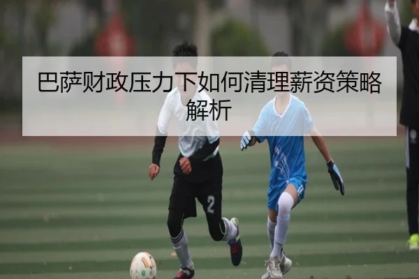 巴萨财政压力下如何清理薪资策略解析