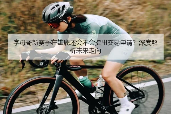 字母哥新赛季在雄鹿还会不会提出交易申请？深度解析未来走向